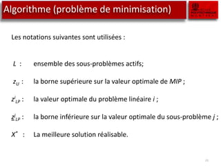 Algorithme (problème de minimisation)
21
Les notations suivantes sont utilisées :
L : ensemble des sous-problèmes actifs;
zU : la borne supérieure sur la valeur optimale de MIP ;
zi
LP : la valeur optimale du problème linéaire i ;
zj
LP : la borne inférieure sur la valeur optimale du sous-problème j ;
X* : La meilleure solution réalisable.
 