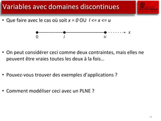 Variables avec domaines discontinues
• Que faire avec le cas où soit x = 0 OU l <= x <= u
• On peut considérer ceci comme deux contraintes, mais elles ne
peuvent être vraies toutes les deux à la fois…
• Pouvez-vous trouver des exemples d’applications ?
• Comment modéliser ceci avec un PLNE ?
28
x = 0 or l ≤ x ≤ u
This can be interpreted as two constraints that cannot both hold simultane
ously. In linear programming only simultaneous constraints can be modeled.
0 l u
x
Figure 7.1: A discontinuous variable
This situation occurs when a supplier of some item requires that if an item
is ordered, then its batch size must be between a particular minimum and
maximum value. Another possibility is that there is a set-up cost associated
with the manufacture of an item.
 
