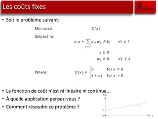 Les coûts fixes
• Soit le problème suivant:
• La fonction de coût n’est ni linéaire ni continue...
• À quelle application pensez-vous ?
• Comment résoudre ce problème ?
30
model A ﬁ xed cost problem is another application where indicator variables are ad
so that two mutually exclusive situations can be modeled. An examp
provided using a single-variable. Consider the following linear programm
model (the sign “≷” denotes either “≤ ”, “= ”, or “≥ ” constraints).
Minimize: C(x )
Subject to:
a i x +
j ∈ J
a i j w j ≷ bi ∀ i ∈ I
x ≥ 0
w j ≥ 0 ∀ j ∈ J
Where: C(x ) =
0 for x = 0
k + cx for x > 0
As soon as x has a positive value, a ﬁ xed cost is incurred. This cost func
is not linear and is not continuous. There is a jump at x = 0, as illustrate
Figure 7.2.
lication In the above formulat ion, the discontinuous function is the objective, but
a function might equally well occur in a constraint. An example of su
ﬁ xed-cost problem occurs in the manufacturing industry when set-up c
7.3. Either
C(x)
k
0 x
c
 