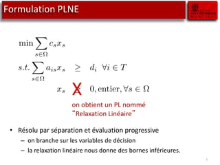 3
Formulation PLNE
X
on obtient un PL nommé
“Relaxation Linéaire”
• Résolu par séparation et évaluation progressive
– on branche sur les variables de décision
– la relaxation linéaire nous donne des bornes inférieures.
 
