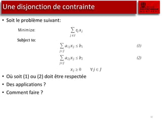 Une disjonction de contrainte
• Soit le problème suivant:
• Où soit (1) ou (2) doit être respectée
• Des applications ?
• Comment faire ?
32
7.3 Either-or constraints
The mod
Consider the following linear programming model:
Minimize:
j ∈J
cj x j
 