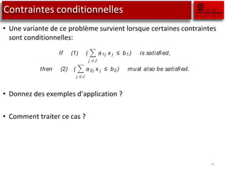 Contraintes conditionnelles
• Une variante de ce problème survient lorsque certaines contraintes
sont conditionnelles:
• Donnez des exemples d’application ?
• Comment traiter ce cas ?
34
A problem that can be treated in a similar way to either-or constraints is one
that contains conditional constraints. The mathematical presentation is lim-
ited to a case, involving two constraints, on which the following condition is
imposed.
If (1) (
j ∈ J
a 1j x j ≤ b1) is satisﬁed,
then (2) (
j ∈ J
a 2j x j ≤ b2) must also be satisﬁed.
Let A denote the statement that the logical expression “Constraint (1) holds”
is true, and similarly, let B denote the statement that the logical expression
“Constraint (2) holds” is true. The notation ¬ A and ¬ B represent the case
of the corresponding logical expressions being false. The above conditional
constraint can be restated as: A implies B. This is logically equivalent to writing
(A and ¬ B) is false. Using the negation of this expression, it follows that ¬ (A
and ¬ B) is true. This is equivalent to (¬ A or B) is true, using Boolean algebra.
It is this last equivalence that allows one to translate the above conditional
constraint into an either-or constraint.
 