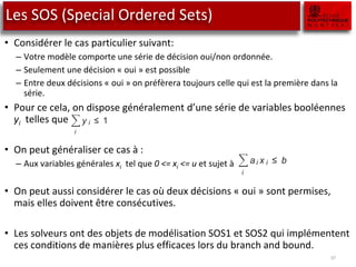 Les SOS (Special Ordered Sets)
• Considérer le cas particulier suivant:
– Votre modèle comporte une série de décision oui/non ordonnée.
– Seulement une décision « oui » est possible
– Entre deux décisions « oui » on préfèrera toujours celle qui est la première dans la
série.
• Pour ce cela, on dispose généralement d’une série de variables booléennes
yi telles que
• On peut généraliser ce cas à :
– Aux variables générales xi tel que 0 <= xi <= u et sujet à
• On peut aussi considérer le cas où deux décisions « oui » sont permises,
mais elles doivent être consécutives.
• Les solveurs ont des objets de modélisation SOS1 et SOS2 qui implémentent
ces conditions de manières plus efficaces lors du branch and bound.
37
solvers. Two of them are treated in this section, and are re
cial Ordered Sets (SOS) of type 1 and 2. These concepts are
Tomlin ([Be69]).
SOS1
constraints
A common restriction is that out of a set of yes-no decisi
decision variable can be yes. You can model this as follow
zero-one variables, then
i
y i ≤ 1
forms an example of a SOS1 constraint. More generally, w
variables 0 ≤ x i ≤ u i , then the constraint
i
ai x i ≤ b
can also become a SOS1 constraint by adding the requirem
one of the x i can be nonzero. In Aimms there is a constrain
P
ropert yin which you can indicate whether this constraint is a
Note that in the general case, the variables are no longer rest
one variables.
lar types of restrictions in integer programming formulations
ommon, and that can be treated in an efficient manner by
them are treated in this section, and are referred to as Spe-
(SOS) of type 1 and 2. These concepts are due to Beale and
iction is that out of a set of yes-no decisions, at most one
can be yes. You can model this as follows. Let y i denote
es, then
i
y i ≤ 1
le of a SOS1 constraint. More generally, when considering
≤ u i , then the constraint
i
ai x i ≤ b
a SOS1 constraint by adding the requirement that at most
n be nonzero. In Aimms there is a constraint attribute named
you can indicate whether this constraint is a SOS1 constraint.
general case, the variables are no longer restricted to be zero-
 