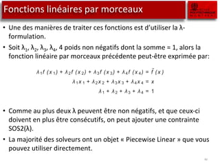 Fonctions linéaires par morceaux
• Une des manières de traiter ces fonctions est d’utiliser la λ-
formulation.
• Soit λ1, λ2, λ3, λ4, 4 poids non négatifs dont la somme = 1, alors la
fonction linéaire par morceaux précédente peut-être exprimée par:
• Comme au plus deux λ peuvent être non négatifs, et que ceux-ci
doivent en plus être consécutifs, on peut ajouter une contrainte
SOS2(λ).
• La majorité des solveurs ont un objet « Piecewise Linear » que vous
pouvez utiliser directement.
40
ues. The breakpoints are 0, 1, 2 and 4, and the corresponding function values
are 0,
1
2 , 2 and 8. Any point in between two breakpoints is a weighted sum of
hese two breakpoints. For instance, x = 3 =
1
2 · 2 +
1
2 · 4. The corresponding
approximated function value ˜
f (3) = 5 =
1
2
· 2 +
1
2
· 8.
Let λ 1, λ2, λ3, λ 4 denote four nonnegative weights such that their sum is 1.
Then the piecewise linear approximation of f (x ) in Figure 7.3 can be written
as:
λ1f (x 1) + λ2f (x 2) + λ3f (x 3) + λ4f (x 4) = ˜
f (x )
λ1x 1 + λ2x 2 + λ3x 3 + λ4x 4 = x
λ1 + λ 2 + λ3 + λ 4 = 1
with the added requirement that at most two adjacent λ’s are greater than
zero. This requirement together with the last constraint form the SOS2 con-
 