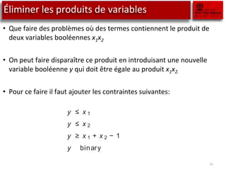 Éliminer les produits de variables
• Que faire des problèmes où des termes contiennent le produit de
deux variables booléennes x1x2
• On peut faire disparaître ce produit en introduisant une nouvelle
variable booléenne y qui doit être égale au produit x1x2.
• Pour ce faire il faut ajouter les contraintes suivantes:
41
a product of two variables can be replaced by one new variable, on
mber of constraints is imposed. The extension to products of more
variables is straightforward. Three cases are distinguished. In the
a separable function results (instead of a linear one) that can then
mated by using the methods described in the previous section.
nsider the binary variables x 1 and x 2. Their product, x 1x 2, can be
y an additional binary variable y . The following constraints force y
value of x 1x 2:
y ≤ x 1
y ≤ x 2
y ≥ x 1 + x 2 − 1
y binary
 