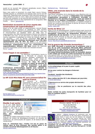 NewsLetter - Juillet 2008 - 2

quand on se souvient des attaques perpétuées envers l'Open-                   Mozillazine-fr.org    Mozilla Europe
Source l'année dernière. Source: zdnet
                                                                              Ultéo, une avancée dans le monde de la
Deux mois après le lancement du projet Open source Census,                    virtualisation
230'000 paquets ou installations de logiciels open source ont été             Gaël Duval cofondateur de la distribution Linux Mandriva est à la
répertoriés .Cependant,avec seulement 1300 machines passées au                tête du projet Ulteo. il travaille à l'élaboration d'un ensemble
crible pendant le mois en cours, Open source Census ne semble                 d'applications permettant à l'utilisateur d'accéder en
pas être très révélateur ce qui pourrait être profitable à Microsoft !        permanence à ses données et logiciels, quels que soient la
Le logiciel Open Source le plus représenté est le naviguateur Web             machine et le système d'exploitation employés. Dernière
Firefox.     Source : generation-NT                                           production en date : Ulteo Virtual Desktop, un système complet et
                                                                              gratuit qui s'exécute sous Windows et permet de lancer en toute
Domination écrasante de Linux auprès des                                      simplicité des applications Linux.
                                                                              Source: clubic.ccom
constructeurs de superordinateur !
Avant la fin de cette année un superordinateur nommé Ranger                   Sortie de Wine 1.0
dépassera la barre mythique du pétaflops et cette machine
                                                                              Après 15 ans de développement, l'implémentation open source de
fonctionnera avec le système d'exploitation GNU/Linux. Alors que
                                                                              l'API Windows sous Linux Wine a atteint la symbolique version 1.0.
le franchissement du téraflops datait de 1996 avec le
                                                                              Permettant l'exécution de programmes Windows sans
superordinateur Asci Red (4510 processeurs Pentium Pro cadencés
                                                                              modification de ces derniers, nul doute qu'elle rendra et rend
à 200 MHz) nous voici, 12 ans plus tard, à la veille de franchir la
                                                                              déjà de grands services à tous ceux qui veulent se passer de
marche supérieure, le pétaflops (un million de milliards de calculs
                                                                              Windows sans se passer de certains programmes exclusivement
par seconde). ... Lors du dernier classement Top 500 de
                                                                              développés pour Windows.
novembre 2007 les machines fonctionnant avec l'OS libre                       Source: http://linuxfr.org/2008/06/18/24225.html
représentaient plus de 85% du total ! La domination
écrasante de Linux n'est donc pas prête de s'interrompre puisque
maintenant pratiquement tous les constructeurs de                             Fini la guerre des formats bureautique ?
superordinateurs utilisent l'OS libre (seules les machines                    Juin 2008, Microsoft a annoncé que la prochaine mise à
purement vectorielles comme le NEC SX-9 résistent encore).                    jour de sa suite bureautique Microsoft Office utiliserait
Source: LinuxFR                                                               nativement le seul format vraiment ISO OpenDocument
                                                                              (ODF) et ne prendrait plus en charge MS-OOXML....
                                                                              Un unique format bureautique ouvert et normalisé, destiné
Linux frappe à vos portables !
                                                                              à être utilisé par toutes les suites bureautique du marché.
                             Un fabriquant d'ordinateurs tourne le
                                                                              Cela garantit donc, au moins dans ce domaine, une concurrence
                             dos à Microsoft et propose des
                                                                              loyale et une garantie de pérennité des documents.
                             machines équipées uniquement de                  Source: http://linuxfr.org/2008/06/21/24242.html
                             logiciels  libres.   Aprés   l'Asie et
                             l'Amérique,la folie de Eee PC à gagné
                             l'Europe.   Si    l'Eee   PC    d'Asus
                             acquiert un status de machine de                                                Autres
                             première acquisition, il se peut
                             que     la   prochaine     génération            La loi antipiratage et le peer to peer crypté:
d'utilisateurs d'informatique regarde avec curiosité la                       L'expansion.com
coutume obsolète consistant à payer un prix élevé pour
l'utilisation d'un logiciel.                                                  Un jeu pour contrer les dangers d'Internet:
A voir : Les numériques.com                                                   tf1.lci.fr
http://framablog.org/index.php/post/2008/02/01/EeePC-linux-logiciels-libres
Source : Le journal Le courrier du Mercredi 5 Mars 2008.                      Facebook inquiète des étudiants:
                                                                              techno-branchezvous.com

Le HP 2133 Mini-Note PC sera commercialisé fin                                Deux mafias derrière 95 % des attaques par pourriels:
                    août en France                                            le monde diplomatique
                                  HP     annonce       la    prochaine
                                  disponibilité fin août en France du         L'Opensource au service des projets décisionnels :
                                  HP 2133 Mini-Note PC, un « mini »           toolinux.com
                                  PC portable proposé à destination           Openbook , Via se positionne sur le marché des ultra-
                                  des étudiants et des professionnels         portables:
                                  de 1,27 kg et tournant sous SuSE            toolinux.com
                                  Linux.
                                                                              Nokia rachète les parts manquants de Symbian pour en
Source: toolinux.com                                                          faire un système ouvert !
http://h40059.www4.hp.com/hp2133/                                             toolinux.com



                            Logiciels
                                                                                                           CONTACT
Mozilla 3 est sortie !                                                                              ProLibre S.à.r.l
Le 17 Juin 2008 Mozilla à                                                                           18 rue des Moraines
annoncé la sortie officiel de                                                                         CH-1227 Carouge
Firefox 3, une mise à jour                                                    t pas accepter les brevets logiciels?5383
                                                                                                    Tél: +41 22 301
majeur de son navigateur                                                                      http://www.prolibre.com/contact
libre,largement      plébiscité                                                                  mailto: info@prolibre.com
dans le monde. Plus d'un
tiers     des    internautes                                                             La pétition     l'Alliance EuroLinux en partenariat avec des
l'utilisent !                                                                            entreprises européennes et des associations d'utilisateurs de
Avec plus de 15000 améliorations,Firefox 3 est le fruit de 3 années                      logiciels libres, a pour but est de prévenir les autorités
d'efforts de milliers de développeurs,d’experts en sécurité, de                          européennes des dangers des brevets logiciels que l'Office
traducteurs, de communautés de support, et de testeurs dans le                           Européen des Brevets veut libéraliser à l'américaine. Nous
monde entier.                                                                            sommes inquiets des usages et détournements possibles des
                                                                              brevets logiciels aux méthodes d'affaires, aux méthodes éducatives, aux
Avec le « Download Day » Firefox 3.0 est en passe de                          méthodes de santé, etc... http://petition.eurolinux.org/
                                                                              Compilation de nouvelles des sites d'information             linuxfr.org,
rentrer dans le livre Guinness des records grâce à un
                                                                              slahdot.org, toolinux.org, aful.org , april.org, linux-gull.ch, et bien
nombre record de téléchargement en 24 heures.                                 d'autres sources...
Sources: www.echo.be
 