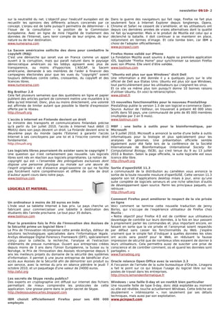 newsletter 09/10- 2

sur la neutralité du net. L'objectif pour l'exécutif européen est de   Dans la guerre des navigateurs qui fait rage, Firefox ne fait plus
recueillir les opinions des différents acteurs concernés par ce        seulement face à Internet Explorer depuis longtemps. Opera,
concept. L'enjeu est de taille puisqu'il permettra de déterminer - à   Chrome et Safari ne cessent de s’améliorer, et les utilisateurs ont
l'issue de la consultation - la position de la Commission              depuis ces dernières années de vraies alternatives dont la qualité
européenne. Avec en ligne de mire l'égalité de traitement des          ne fait qu’augmenter. Mais si le produit de Mozilla est celui qui a
données de l'Internet, sans tenir compte de leur origine, de leur      déclenché la bataille, il doit continuer à se maintenir en place,
nature ou de leur destination.                                         notamment en termes d’image. Et cela tombe bien, car IBM a
www.numerama.com                                                       choisi de l'adopter officielllement.
                                                                       www.pcinpact.com
La Sacem américaine sollicite des dons pour combattre le
copyleft (MAJ)                                                         Firefox Home validé sur iPhone
C'est une démarche qui serait vue en France comme un appel             La Fondation Mozilla avait soumis à Apple sa première application
ouvert à la corruption, mais qui paraît naturel dans le paysage        iOS, baptisée "Firefox Home" pour synchroniser sa session Firefox
démocratique américain où les lobbys agissent avec plus de             avec son iPhone. Elle vient d’être validée.
transparence, ou moins d'hypocrisie. L'ASCAP, la Sacem                 www.toolinux.com
américaine, demande à ses membres de l'aider à financer des
campagnes électorales pour que les vues du "copyright" soient         "Ubuntu est plus sur que Windows" dixit Dell
toujours défendues contre celles, croissantes, du copyleft et des     Une information a été donnée il y a quelques jours sur le site
licences libres.                                                      officiel de Dell aux Etatas Unis: Ubuntu est plus sûr que Windows,
www.numerama.com                                                      tout particulièrement pour les utilisateurs qui craignent les virus.
                                                                      Et ce site va même plus loin puisqu'il donne 10 bonnes raisons
Big Brother 2.0                                                       d'utiliser Ubuntu. En voici la retranscription.
Cela fait plusieurs semaines que des quotidiens en ligne et papier www.zdnet.fr
publient des articles parlant de comment mettre une muselière à la
bête qu'est Internet. Donc, plus ou moins directement, une volonté 15 nouvelles fonctionnalités pour le nouveau PrestaShop
est affirmée de limiter autant que possible la liberté d'expression PrestaShop publie la version 1.3 de son logiciel e-commerce Open-
offerte par le réseau.                                                Source. Autour de l’éditeur, on trouverait à présent 40 000 sites
http://linuxfr.org                                                    actifs dans 50 pays, une communauté de près de 85 000 membres
                                                                      (multipliée par 3 en 9 mois).
L'accès à internet en Finlande devient un droit                       www.toolinux.com
Le ministre des transports et communications finlandais précise
qu'à partir du 1er juillet 2010, l'accès à Internet haut débit (1 MBF : une boîte à outils pour la bioinformatique, par
Mbit/s) dans son pays devient un droit. La Finlande devient ainsi le Microsoft
deuxième pays du monde (après l'Estonie) à garantir l'accès Le 9 juillet 2010, Microsoft a annoncé la sortie d'une boîte à outils
Internet à ses concitoyens par une loi et à l'inscrire comme droit informatiques pour la biologie et plus spécialement pour les
fondamental.                                                          analyses de génomes. Une présentation officielle semble
http://linuxfr.org                                                    également avoir été faite lors de la conférence de la Société
                                                                      Internationale de Bioinformatique (International Society for
Les logiciels libres pourraient-ils exister sans le copyright ? Computational Biology, ISCB), qui s'est tenue du 9 au 13 juillet
Une question qui n’est certainement pas nouvelle. Les logiciels 2010 à Boston. Selon la page officielle, la suite logicielle est sous
libres sont nés en réaction aux logiciels propriétaires. La notion de licence dite libre.
copyright qui est « l’ensemble des prérogatives exclusives dont http://linuxfr.org
dispose une personne physique ou morale sur une œuvre de
l’esprit originale » est d’essence angol-saxonne ce qui ne facilite Sortie d'openSUSE 11.3
pas forcément notre compréhension et diffère de celle de droit a communauté de la distribution au caméléon vous annonce la
d’auteur ayant cours dans notre pays.                                 sortie de la toute nouvelle mouture d'openSUSE. Cette version 11.3
www.toolinux.com                                                      apporte son lot d'applications desktop mises à jour, ainsi qu’une
                                                                      suite complète de logiciels serveurs et une riche sélection d’outils
                                                                      de développement open source. Parmi les principaux paquets, on
LOGICIELS ET MATERIEL                                                 retrouve :
                                                                      http://linuxfr.org

                                                                       Comment Firefox peut améliorer le respect de la vie privée
Un ordinateur à moins de 30 euros en Inde                              en ligne
L’Inde veut sa tablette Internet à bas prix. Le pays cherche un        Voici comment se termine cette nouvelle traduction de Jenny
fabricant pour commercialiser une tablette à destination des           Boriss, qui s’occupe de l’expérience utilisateur de Firefox chez
étudiants dès l’année prochaine. Le tout pour 35 dollars.              Mozilla :
www.toolinux.com                                                       « Notre objectif pour Firefox 4.0 est de conférer aux utilisateurs
                                                                       davantage de contrôle sur leurs données, à la fois en leur passant
Pour la première fois le Prix de l'Innovation des Assises de           à proprement parler les commandes et, plus important encore, en
la Sécurité prime un logiciel libre !                                  faisant en sorte que la vie privée et l’anonymat soient respectés
Le Prix de l'Innovation récompense cette année ArxSys, éditeur de      par défaut sans casser les fonctionnalités du Web. J’espère
solutions technologiques spécialisées dans l'informatique légale.      vraiment que le simple fait d’indiquer à quelles données les sites
ArxSys développe Digital Forensics Framework (DFF), spécialement       ont accès sera positif pour le Web, en réduisant la fausse
conçu pour la collecte, la recherche, l'analyse et l'extraction        impression de sécurité que de nombreux sites essaient de donner à
d'éléments de preuve numérique. Ouvert aux entreprises créées          leurs utilisateurs. Cela permettra aussi de susciter une prise de
depuis moins de 3 ans dans l'Union Européenne, la Suisse ou la         conscience et de contrôler comment, où et quand les données sont
Norvège, le Prix de l'Innovation des Assises récompense depuis 5       partagées. »
ans les meilleurs projets du domaine de la sécurité des systèmes       www.framablog.org
d'information. Il permet à une jeune entreprise de bénéficier d'un
accès aux Assises de la Sécurité afin de démontrer son produit ou      Oracle relance Open Office avec la version 3.3
son service, avec la remise du prix en séance plénière le jeudi 7      A l'occasion de l'arrivée de la suite bureautique d'Oracle, Linagora
octobre 2010, et un paquetage d'une valeur de 24000 euros.             a fait le point sur ce qui bloque l'usage du logiciel libre sur les
http://aful.org                                                        postes de travail dans les entreprises.
                                                                       http://micro.lemondeinformatique.fr
Les secrets de Skype rendu publics?
Des experts en cryptographie ont diffusé sur internet des fichiers  Windows : une faille 0-day et un rootkit bien particulier
permettant de mieux comprendre les protocoles de cette              Une nouvelle faille de type 0-day, donc déjà exploitée au moment
application. Une grosse pierre dans le jardin secret de Skype.      où elle est révélée, touche actuellement Windows. Cette brèche est
http://ledessousdescartes.blogspot.com                              doublement « intéressante », non seulement par ses détails
                                                                    techniques, mais aussi par son exploitation.
IBM choisit     officiellement    Firefox   pour   ses   400    000 www.pcinpact.com
employés
 