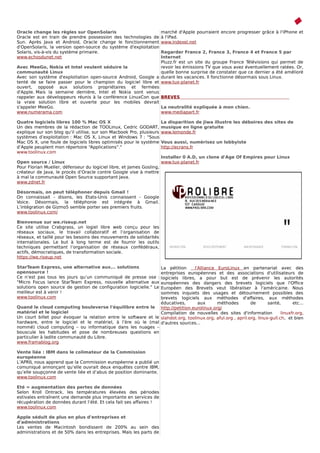 Oracle change les règles sur OpenSolaris                              marché d'Apple pourraient encore progresser grâce à l'iPhone et
Oracle est en train de prendre possession des technologies de         à l'iPad.
Sun. Après Java et Android, Oracle change le fonctionnement           www.indexel.net
d'OpenSolaris, la version open-source du système d'exploitation
Solaris, vis-à-vis du système primaire.                        Regarder France 2, France 3, France 4 et France 5 par
www.echosdunet.net                                             Internet
                                                               Pluzz.fr est un site du groupe France Télévisions qui permet de
Avec MeeGo, Nokia et Intel veulent séduire la                  revoir les émissions TV que vous avez éventuellement ratées. Or,
communauté Linux                                               quelle bonne surprise de constater que ce dernier a été amélioré
Avec son système d'exploitation open-source Android, Google a durant les vacances. Il fonctionne désormais sous Linux.
tenté de se faire passer pour le champion du logiciel libre et www.tux-planet.fr
ouvert, opposé aux solutions propriétaires et fermées
d'Apple. Mais la semaine dernière, Intel et Nokia sont venus
rappeler aux développeurs réunis à la conférence LinuxCon que BREVES                                                     REVES
la vraie solution libre et ouverte pour les mobiles devrait
s'appeler MeeGo.                                               La neutralité expliquée à mon chien.
www.numerama.com                                               www.mediapart.fr

Quatre logiciels libres 100 % Mac OS X                                La disparition de Jiwa illustre les déboires des sites de
Un des membres de la rédaction de TOOLinux, Cedric GODART,            musique en ligne gratuite
explique sur son blog qu’il utilise, sur son Macbook Pro, plusieurs   www.lemonde.fr
systèmes d’exploitation : Mac OS X, Linux et Windows 7 : "Sous
Mac OS X, une foule de logiciels libres optimisés pour le système     Vous aussi, numérisez un lobbyiste
d’Apple peuplent mon répertoire “Applications”."                      http://ecrans.fr
www.toolinux.com
                                                                     Installer 0 A.D, un clone d'Age Of Empires pour Linux
Open source / Linux                                                  www.tux-planet.fr
Pour Florian Mueller, défenseur du logiciel libre, et James Gosling,
créateur de Java, le procès d’Oracle contre Google vise à mettre
à mal la communauté Open Source supportant Java.
www.zdnet.fr

Désormais, on peut téléphoner depuis Gmail !
On connaissait - disons, les Etats-Unis connaissent - Google
Voice. Désormais, la téléphonie est intégrée à Gmail.
L’intégration de Gizmo5 semble porter ses premiers fruits.
www.toolinux.com/

Bienvenue sur we.riseup.net
Ce site utilise Crabgrass, un logiel libre web conçu pour les
réseaux sociaux, le travail collaboratif et l’organisation de
réseaux, et taillé pour les besoins des mouvements de solidarités
internationales. Le but à long terme est de fournir les outils
techniques permettant l’organisation de réseaux confédéraux,
actifs, démocratiques, de transformation sociale.
https://we.riseup.net

StarTeam Express, une alternative aux... solutions               La pétition      l'Alliance EuroLinux en partenariat avec des
opensource !                                                     entreprises européennes et des associations d'utilisateurs de
Ce n’est pas tous les jours qu’un communiqué de presse ose :     logiciels libres, a pour but est de prévenir les autorités
"Micro Focus lance StarTeam Express, nouvelle alternative aux    européennes des dangers des brevets logiciels que l'Office
solutions open source de gestion de configuration logicielle." LeEuropéen des Brevets veut libéraliser à l'américaine. Nous
meilleur est à venir !                                           sommes inquiets des usages et détournement possibles des
www.toolinux.com                                                 brevets logiciels aux méthodes d'affaires, aux méthodes
                                                                 éducatives,        aux      méthodes         de       santé,       etc...
Quand le cloud computing bouleverse l'équilibre entre le http://petition.eurolinux.org/
matériel et le logiciel                                          Compilation de nouvelles des sites d'information             linuxfr.org,
Un court billet pour évoquer la relation entre le software et le slahdot.org, toolinux.org, aful.org , april.org, linux-gull.ch, et bien
hardware, entre le logiciel et le matériel, à l’ère où le (mal d'autres sources...
nommé) cloud computing – ou informatique dans les nuages –
bouscule les habitudes et pose de nombreuses questions en
particulier à ladite communauté du Libre.
www.framablog.org

Vente liée : IBM dans le colimateur de la Commission
européenne
L’APRIL nous apprend que la Commission européenne a publié un
comuniqué annonçant qu’elle ouvrait deux enquêtes contre IBM,
qu’elle soupçonne de vente liée et d’abus de position dominante.
www.toolinux.com

Eté = augmentation des pertes de données
Selon Kroll Ontrack, les températures élevées des périodes
estivales entraînent une demande plus importante en services de
récupération de données durant l’été. Et cela fait ses affaires !
www.toolinux.com

Apple séduit de plus en plus d'entreprises et
d'administrations
Les ventes de Macintosh bondissent de 200% au sein des
administrations et de 50% dans les entreprises. Mais les parts de
 