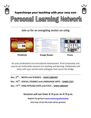 Supercharge your teaching with your very own


                                                                               




            Join us for an energizing session on using




       Thinkfinity                 Google Reader                     iTunes




 for your professional and instructional enhancement. Find trustworthy and
easy-to-use multimedia resources for teaching and learning. Collaborate and
       share with your content-area colleagues from across the bridge.


Dec. 3RD:   MATH and SCIENCE – SHHS LIBRARY

Dec. 10TH: SOCIAL STUDIES and LANGUAGE ARTS – SHMS C321

Dec. 17TH: FINE/APPLIED ARTS and FACS – SHHS LIBRARY



              Sessions will run from 3:15 p.m. to 4:15 p.m.
                     Register by going to www.wssd.org/plntraining.

                        One hour of Act 48 credit will be granted.
 