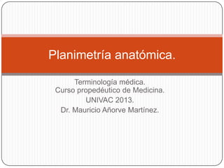 Terminología médica.
Curso propedéutico de Medicina.
UNIVAC 2013.
Dr. Mauricio Añorve Martínez.
Planimetría anatómica.
 