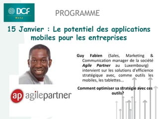 PROGRAMME
15 Janvier : Le potentiel des applications
      mobiles pour les entreprises

                    Guy Fabien (Sales, Marketing &
                      Communication manager de la société
                      Agile Partner au Luxembourg)
                      intervient sur les solutions d'efficience
                      stratégique avec, comme outils les
                      mobiles, les tablettes...
                    Comment optimiser sa stratégie avec ces
                                    outils?
 