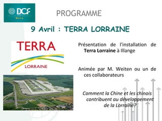 PROGRAMME
9 Avril : TERRA LORRAINE

           Présentation de l'installation de
             Terra Lorraine à Illange


           Animée par M. Weiten ou un de
             ces collaborateurs


            Comment la Chine et les chinois
             contribuent au développement
                     de la Lorraine?
 