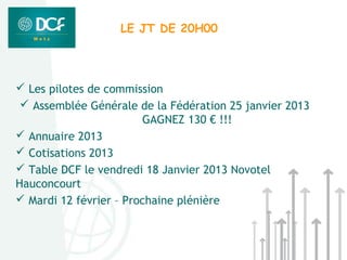 LE JT DE 20H00




 Les pilotes de commission
  Assemblée Générale de la Fédération 25 janvier 2013
                        GAGNEZ 130 € !!!
 Annuaire 2013
 Cotisations 2013
 Table DCF le vendredi 18 Janvier 2013 Novotel
Hauconcourt
 Mardi 12 février – Prochaine plénière
 