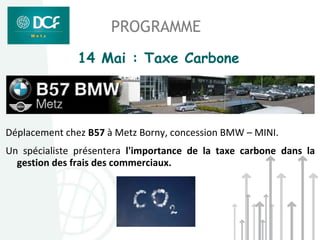 PROGRAMME
               14 Mai : Taxe Carbone




Déplacement chez B57 à Metz Borny, concession BMW – MINI.
Un spécialiste présentera l'importance de la taxe carbone dans la
  gestion des frais des commerciaux.
 