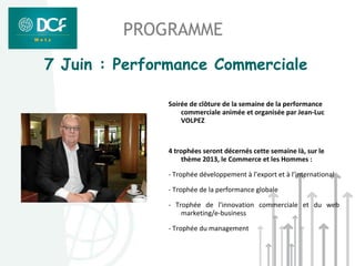 PROGRAMME
7 Juin : Performance Commerciale

               Soirée de clôture de la semaine de la performance
                   commerciale animée et organisée par Jean-Luc
                   VOLPEZ



               4 trophées seront décernés cette semaine là, sur le
                    thème 2013, le Commerce et les Hommes :

               - Trophée développement à l’export et à l’international

               - Trophée de la performance globale

               - Trophée de l’innovation commerciale et du web
                   marketing/e-business

               - Trophée du management
 