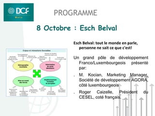 PROGRAMME
8 Octobre : Esch Belval

          Esch Belval: tout le monde en parle,
             personne ne sait ce que c'est!

          Un grand pôle de développement
            Franco/Luxembourgeois présenté
            par:
          .   M. Kocian, Marketing Manager,
              Société de développement AGORA,
              côté luxembourgeois
          . Roger Caizelle, Président            du
            CESEL, coté français.
 