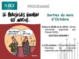 PROGRAMME

         Sorties du mois
           d'Octobre

     Entre le 25/09 et le 10/10 : Sortie
       conviviale    organisée      par
       Claude NOEL
           SUCCES ASSURE !



     Le 26 octobre : Soirée Beaujolais
       Nouveau        de     nouveau
       organisée par Claude NOEL
 