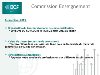 Commission Enseignement

Perspectives 2013:

  Organisation du Concours National de commercialisation
  * EPREUVE DU CONCOURS le jeudi 21 mars 2013 au matin


  Visites de classes (recherche de volontaires).
   * Interventions dans les classes de 3ème pour la découverte du métier de
commercial en vue de l’orientation.

  Participation aux Négociales
   * Apporter notre soutien de professionnels aux différents établissements
 