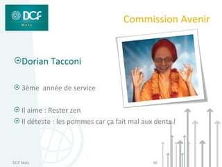 Commission Avenir


    Dorian Tacconi

    3ème année de service

    Il aime : Rester zen
    Il déteste : les pommes car ça fait mal aux dents !




DCF Metz                                       48
 