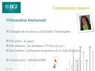 Commission Avenir

    Amandine Mohamed

    Chargée de mission au Club Metz Technopôle

    Elle aime : le sport
    Elle déteste : les bonbons ??? Pas sûr ça !
    Son métier : Animation et gestion d’un club d’affaires

    Commission : INNOVATION

DCF Metz                                      49
 