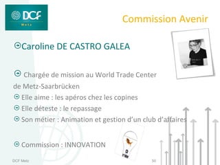 Commission Avenir

    Caroline DE CASTRO GALEA

     Chargée de mission au World Trade Center
de Metz-Saarbrücken
  Elle aime : les apéros chez les copines
  Elle déteste : le repassage
  Son métier : Animation et gestion d’un club d’affaires


    Commission : INNOVATION
DCF Metz                                    50
 
