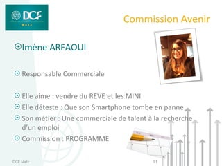 Commission Avenir

    Imène ARFAOUI

    Responsable Commerciale

    Elle aime : vendre du REVE et les MINI
    Elle déteste : Que son Smartphone tombe en panne
    Son métier : Une commerciale de talent à la recherche
    d’un emploi
    Commission : PROGRAMME

DCF Metz                                    51
 