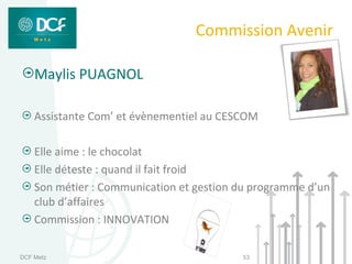 Commission Avenir

    Maylis PUAGNOL

    Assistante Com’ et évènementiel au CESCOM

    Elle aime : le chocolat
    Elle déteste : quand il fait froid
    Son métier : Communication et gestion du programme d’un
    club d’affaires
    Commission : INNOVATION

DCF Metz                                  53
 