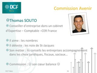 Commission Avenir

    Thomas SOUTO
   Conseiller d’entreprise dans un cabinet
d’Expertise – Comptable –CER France

    Il aime : les nombres
    Il déteste : les noix de St-Jacques
    Son métier : Ils conseils les entreprises accompagnement
    dans les choix juridiques, fiscaux, sociaux…

    Commission :  son cœur balance 
DCF Metz                                     56
 
