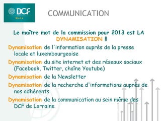 COMMUNICATION

  Le maître mot de la commission pour 2013 est LA
                 DYNAMISATION !!
Dynamisation de l'information auprès de la presse
  locale et luxembourgeoise
Dynamisation du site internet et des réseaux sociaux
  (Facebook, Twitter, chaîne Youtube)
Dynamisation de la Newsletter
Dynamisation de la recherche d'informations auprès de
  nos adhérents
Dynamisation de la communication au sein même des
  DCF de Lorraine
 