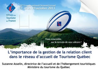 L’importance de la gestion de la relation client
dans le réseau d’accueil de Tourisme Québec
Suzanne Asselin, directrice de l’accueil et de l’hébergement touristiques
Ministère du tourisme du Québec

 
