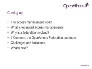 openathens.orgopenathens.org
Coming up
• The access management toolkit
• What is federated access management?
• Why is a federation involved?
• InCommon, the OpenAthens Federation and more
• Challenges and limitations
• What’s next?
 