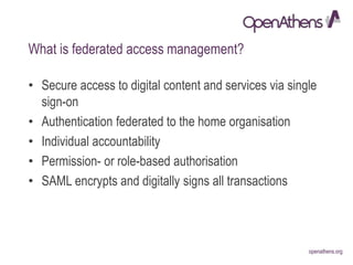 openathens.orgopenathens.org
What is federated access management?
• Secure access to digital content and services via single
sign-on
• Authentication federated to the home organisation
• Individual accountability
• Permission- or role-based authorisation
• SAML encrypts and digitally signs all transactions
 