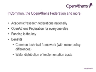 openathens.orgopenathens.org
InCommon, the OpenAthens Federation and more
• Academic/research federations nationally
• OpenAthens Federation for everyone else
• Funding is the key
• Benefits
• Common technical framework (with minor policy
differences)
• Wider distribution of implementation costs
 