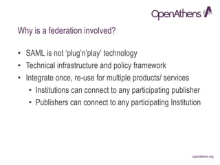 openathens.orgopenathens.org
Why is a federation involved?
• SAML is not ‘plug’n’play’ technology
• Technical infrastructure and policy framework
• Integrate once, re-use for multiple products/ services
• Institutions can connect to any participating publisher
• Publishers can connect to any participating Institution
 
