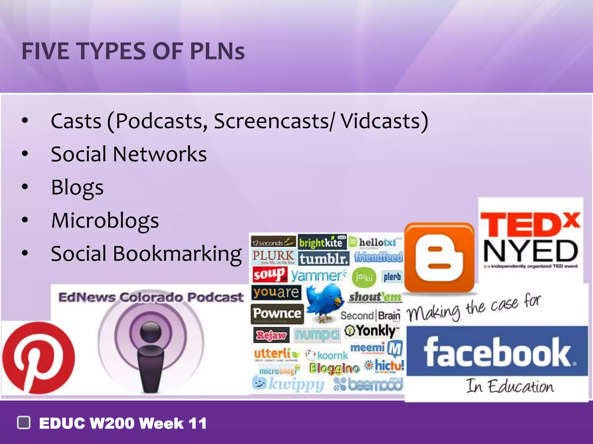 FIVE TYPES OF PLNs

•    Casts (Podcasts, Screencasts/ Vidcasts)
•    Social Networks
•    Blogs
•    Microblogs
•    Social Bookmarking




    EDUC W200 Week 11
 