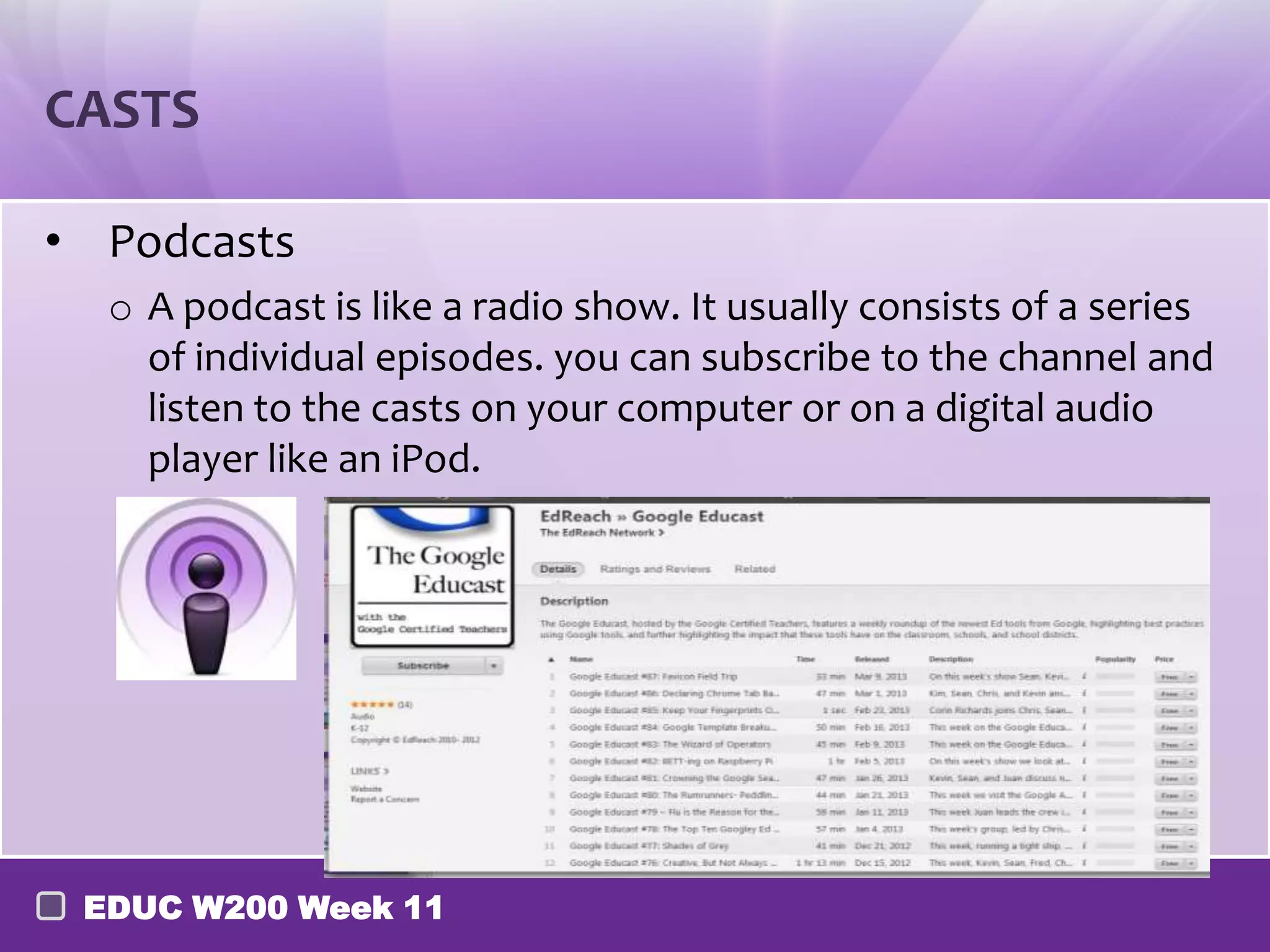 CASTS

• Podcasts
  o A podcast is like a radio show. It usually consists of a series
    of individual episodes. you can subscribe to the channel and
    listen to the casts on your computer or on a digital audio
    player like an iPod.




 EDUC W200 Week 11
 