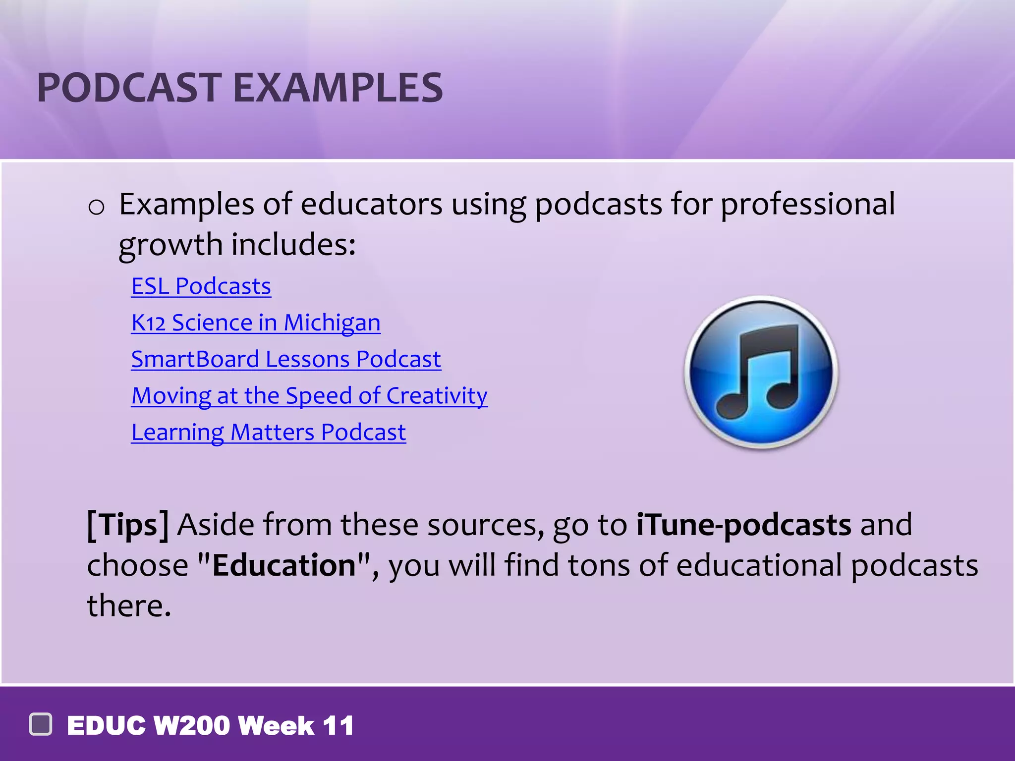 PODCAST EXAMPLES

  o Examples of educators using podcasts for professional
    growth includes:
     ESL Podcasts
     K12 Science in Michigan
     SmartBoard Lessons Podcast
     Moving at the Speed of Creativity
     Learning Matters Podcast


  [Tips] Aside from these sources, go to iTune-podcasts and
  choose "Education", you will find tons of educational podcasts
  there.


 EDUC W200 Week 11
 