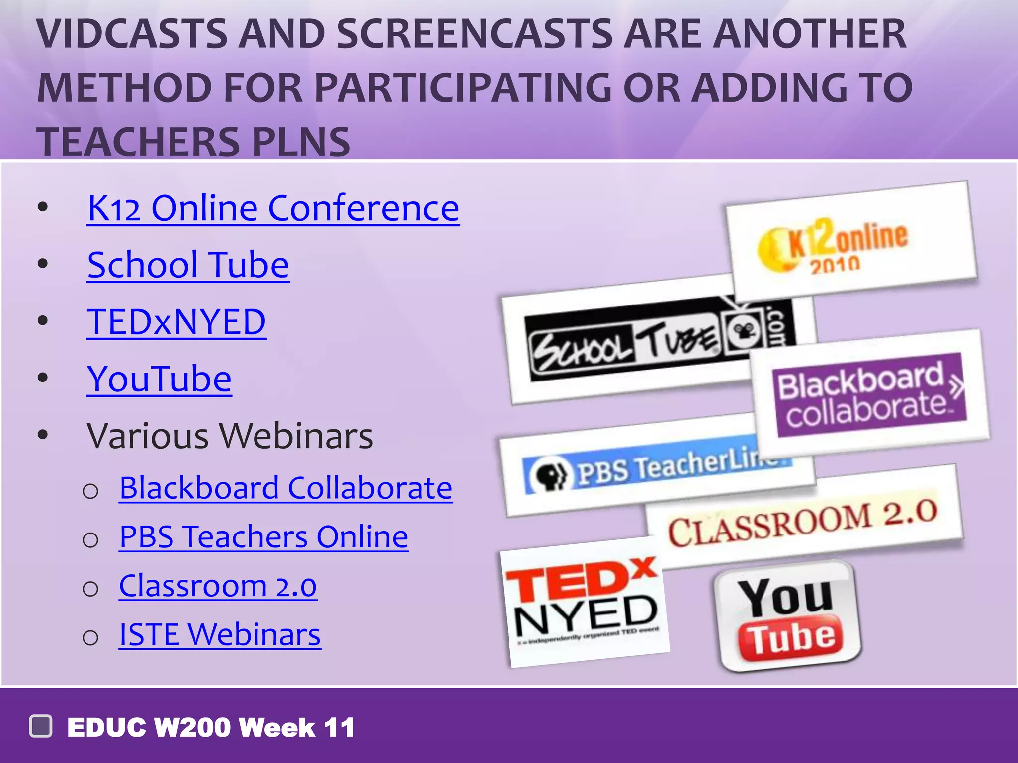 VIDCASTS AND SCREENCASTS ARE ANOTHER
METHOD FOR PARTICIPATING OR ADDING TO
TEACHERS PLNS
•    K12 Online Conference
•    School Tube
•    TEDxNYED
•    YouTube
•    Various Webinars
    o   Blackboard Collaborate
    o   PBS Teachers Online
    o   Classroom 2.0
    o   ISTE Webinars

    EDUC W200 Week 11
 