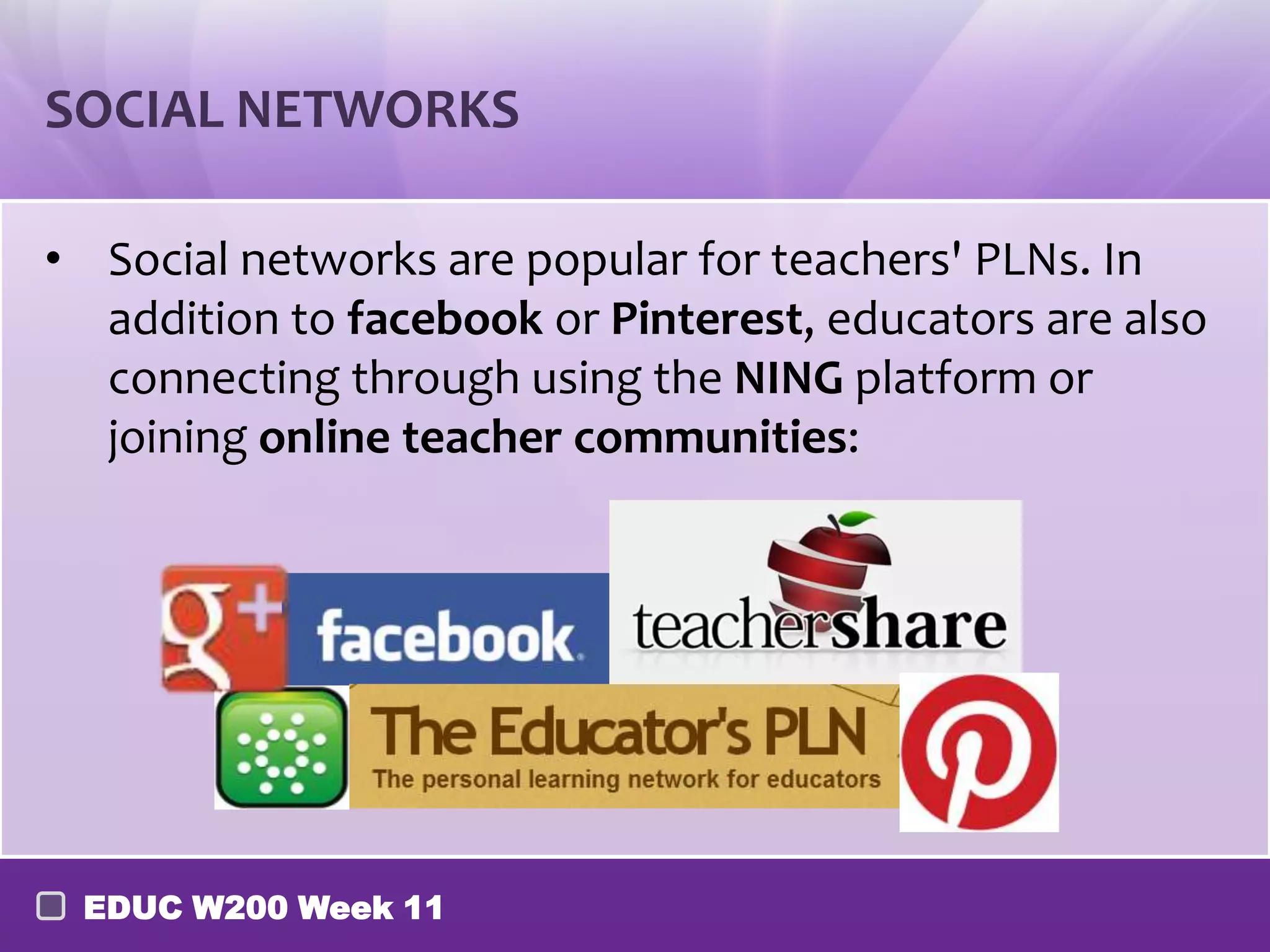 SOCIAL NETWORKS

• Social networks are popular for teachers' PLNs. In
  addition to facebook or Pinterest, educators are also
  connecting through using the NING platform or
  joining online teacher communities:




 EDUC W200 Week 11
 