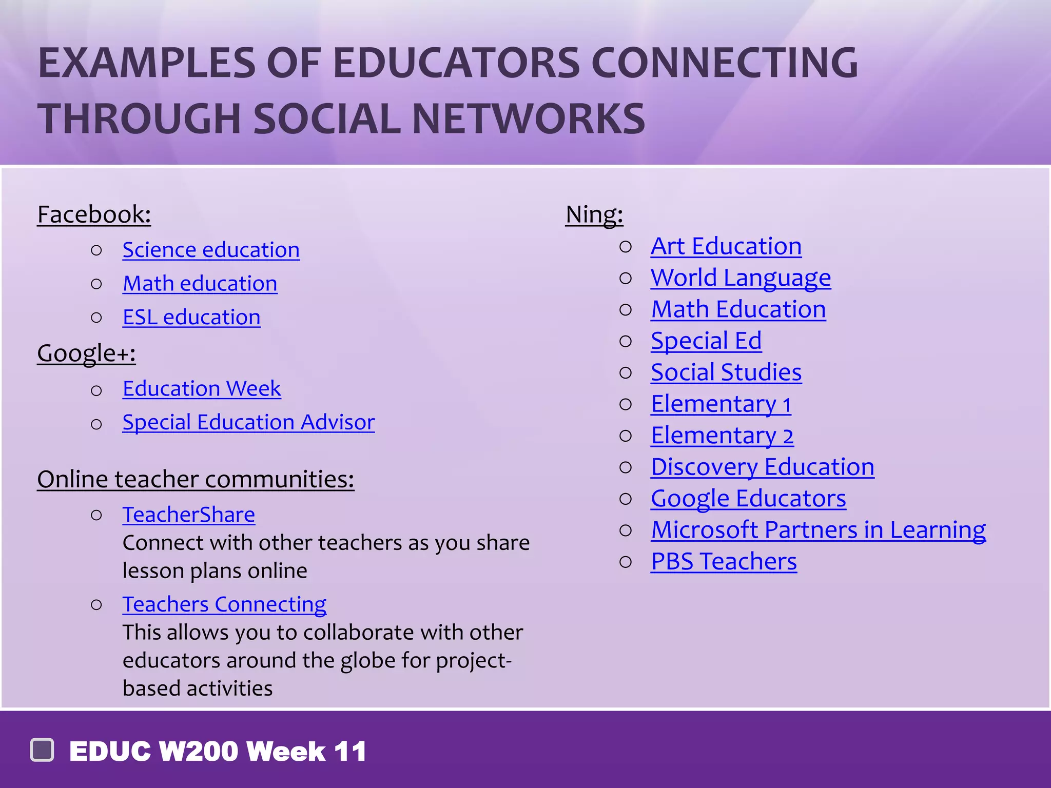 EXAMPLES OF EDUCATORS CONNECTING
THROUGH SOCIAL NETWORKS
Facebook:                                         Ning:
    o Science education                               o   Art Education
    o Math education                                  o   World Language
    o ESL education                                   o   Math Education
                                                      o   Special Ed
Google+:
                                                      o   Social Studies
    o Education Week
                                                      o   Elementary 1
    o Special Education Advisor
                                                      o   Elementary 2
                                                      o   Discovery Education
Online teacher communities:
                                                      o   Google Educators
    o TeacherShare
                                                      o   Microsoft Partners in Learning
      Connect with other teachers as you share
      lesson plans online                             o   PBS Teachers
    o Teachers Connecting
      This allows you to collaborate with other
      educators around the globe for project-
      based activities

  EDUC W200 Week 11
 