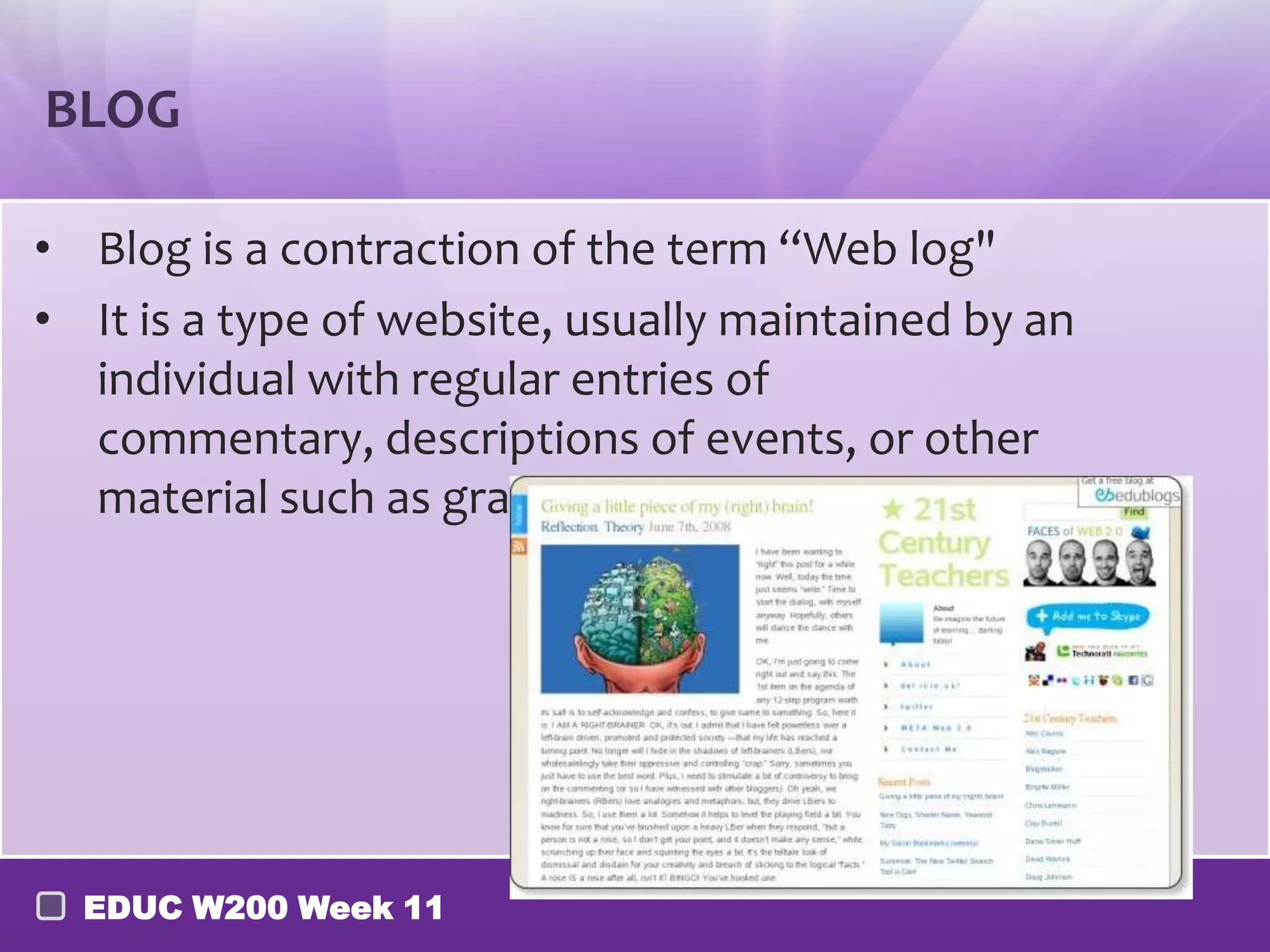 BLOG

• Blog is a contraction of the term “Web log"
• It is a type of website, usually maintained by an
  individual with regular entries of commentary,
  descriptions of events, or other material such as
  graphics or video




  EDUC W200 Week 11
 