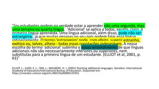 "[os estudantes podem na verdade estar a aprender não uma segunda, mas
uma terceira ou quarta língua. 'Adicional' se aplica a todas, exceto, claro, à
primeira língua aprendida. Uma língua adicional, além disso, pode não ser
estrangeira , já que muitas pessoas no seu país podem falar essa língua
rotineiramente. O termo 'estrangeiro' pode, com efeito, sugerir estranho,
exótico ou, talvez, alheio - todas essas conotações indesejáveis. A nossa
escolha do termo 'adicional' sublinha o nosso entendimento de que línguas
adicionais não são necessariamente inferiores ou superiores, nem
substitutas para a primeira língua de um estudante. (ELLIOT et al, 2001, p.
61)"
ELLIOT, L.; JUDD, E. L.; TAN, L.; WALBERG, H. J. (2001) Teaching additional languages. Genebra: International
Academy of Education/International Bureau of Education. Disponível em:
https://unesdoc.unesco.org/ark:/48223/pf0000125455
 