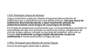 ▪ PLH: Português Língua de Herança
Língua minoritária usada por falantes (imigrantes/descendentes de
imigrantes) que a aprenderam em casa desde crianças, mas que nunca foi
totalmente desenvolvida devido a input insuficiente advindo do
ambiente/contexto social (Língua de casa/Língua da família).
Em função do progressivo envolvimento que a criança/indivíduo vai tendo na
comunidade em que vive (entrada no sistema de ensino; alargamento de
ciclo de amigos nativos; entrada no mercado de trabalho), assim ele vai
ficando mais proficiente na língua falada oficialmente no país de
acolhimento e menos proficiente na língua de casa.
▪ PFOL: Português para falantes de outras línguas
Ensino do português destinado a adultos.
 