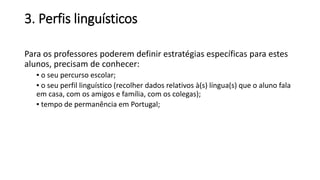 3. Perfis linguísticos
Para os professores poderem definir estratégias específicas para estes
alunos, precisam de conhecer:
▪ o seu percurso escolar;
▪ o seu perfil linguístico (recolher dados relativos à(s) língua(s) que o aluno fala
em casa, com os amigos e família, com os colegas);
▪ tempo de permanência em Portugal;
 
