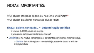 NOTAS IMPORTANTES:
● Os alunos africanos podem ou não ser alunos PLNM*
● Os alunos brasileiros nunca são alunos PLNM
Língua, dialeto, variedade… = determinação política
Língua: 6, 000 línguas no mundo
Mas como definir/delimitar uma língua?
▪ Critério: se há mútua compreensão, os falantes partilham a mesma língua.
> Dialeto: variação regional sem que seja posta em causa a mútua-
inteligibilidade
 