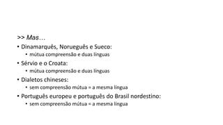 >> Mas…
• Dinamarquês, Norueguês e Sueco:
• mútua compreensão e duas línguas
• Sérvio e o Croata:
• mútua compreensão e duas línguas
• Dialetos chineses:
• sem compreensão mútua = a mesma língua
• Português europeu e português do Brasil nordestino:
• sem compreensão mútua = a mesma língua
 