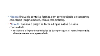 • Pidgins: língua de contacto formada em consequência de contactos
comerciais (originalmente, com o colonizador).
• *Crioulo: quando o pidgin se torna a língua nativa de uma
comunidade.
• O crioulo e a língua-fonte (crioulos de base portuguesa): normalmente não
são mutuamente compreensíveis.
 