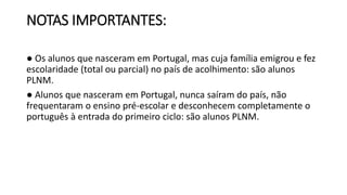 NOTAS IMPORTANTES:
● Os alunos que nasceram em Portugal, mas cuja família emigrou e fez
escolaridade (total ou parcial) no país de acolhimento: são alunos
PLNM.
● Alunos que nasceram em Portugal, nunca saíram do país, não
frequentaram o ensino pré-escolar e desconhecem completamente o
português à entrada do primeiro ciclo: são alunos PLNM.
 
