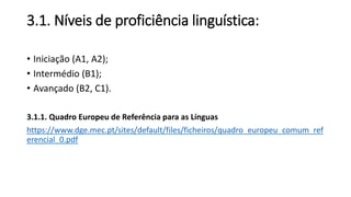 3.1. Níveis de proficiência linguística:
• Iniciação (A1, A2);
• Intermédio (B1);
• Avançado (B2, C1).
3.1.1. Quadro Europeu de Referência para as Línguas
https://www.dge.mec.pt/sites/default/files/ficheiros/quadro_europeu_comum_ref
erencial_0.pdf
 