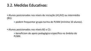 3.2. Medidas Educativas:
▪ Alunos posicionados nos níveis de iniciação (A1/A2) ou intermédio
(B1):
> podem frequentar grupo-turma de PLNM (mínimo 10 alunos).
▪ Alunos posicionados nos níveis B2 e C1:
> beneficiam de apoio pedagógico específico no âmbito do
PLNM.
 